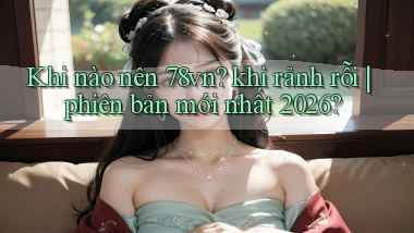 Khi nào nên 78vn khi rảnh rỗi phiên bản mới nhất 2026
