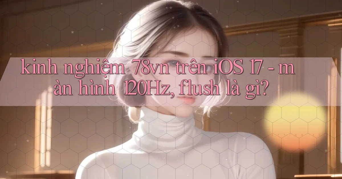 kinh nghiệm 78vn trên iOS 17   màn hình 120Hz, flush là gì