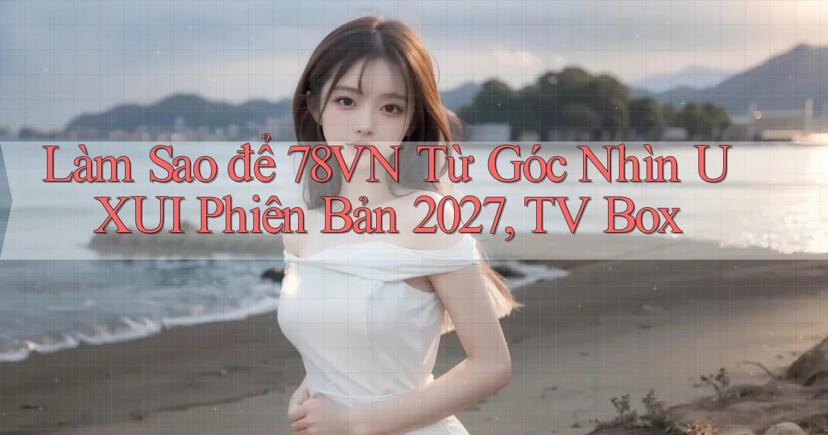 Làm sao để 78vn từ góc nhìn UXUI phiên bản 2027, TV Box