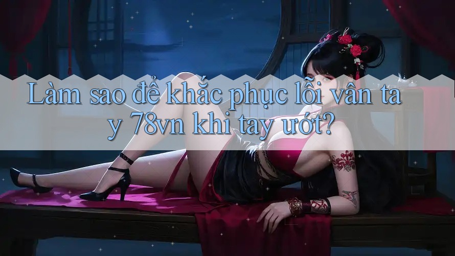 Làm sao để khắc phục lỗi vân tay 78vn khi tay ướt?