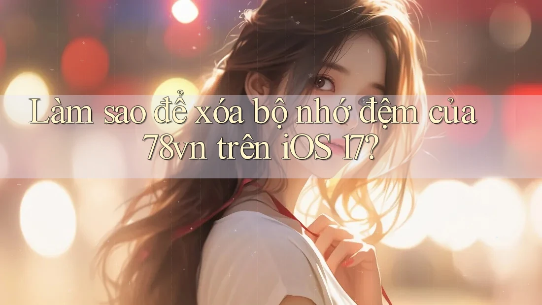 Làm sao để xóa bộ nhớ đệm của 78vn trên iOS 17?