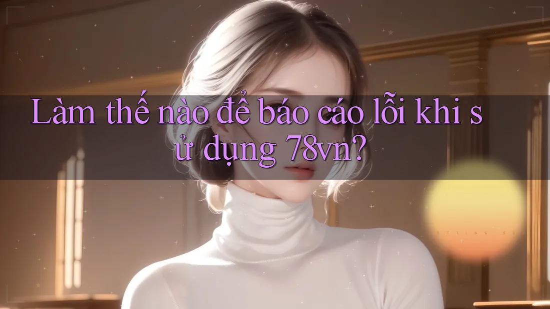 Làm thế nào để báo cáo lỗi khi sử dụng 78vn? Làm thế nào để báo cáo lỗi khi sử dụng 78vn?