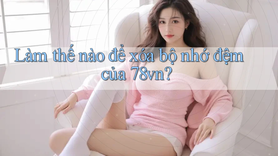 Làm thế nào để xóa bộ nhớ đệm của 78vn? Làm thế nào để xóa bộ nhớ đệm của 78vn?