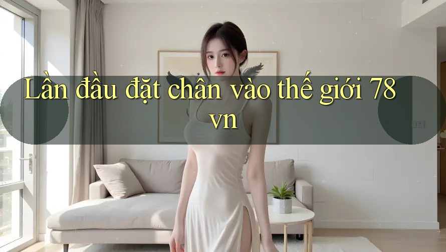 Lần đầu đặt chân vào thế giới 78vn Lần đầu đặt chân vào thế giới 78vn