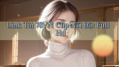link tải 78vn clip nổi bật full hd