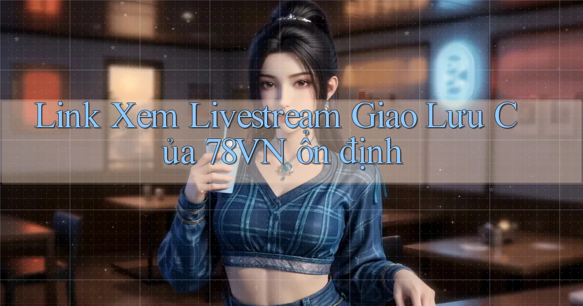 link xem livestream giao lưu của 78vn ổn định