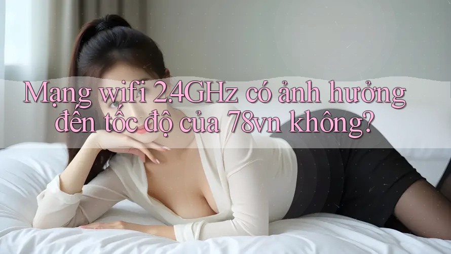 Mạng wifi 2. 4GHz có ảnh hưởng đến tốc độ của 78vn không? Mạng wifi 2. 4GHz có ảnh hưởng đến tốc độ của 78vn không?