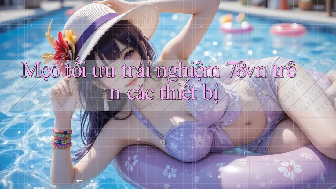 Mẹo tối ưu trải nghiệm 78vn trên các thiết bị