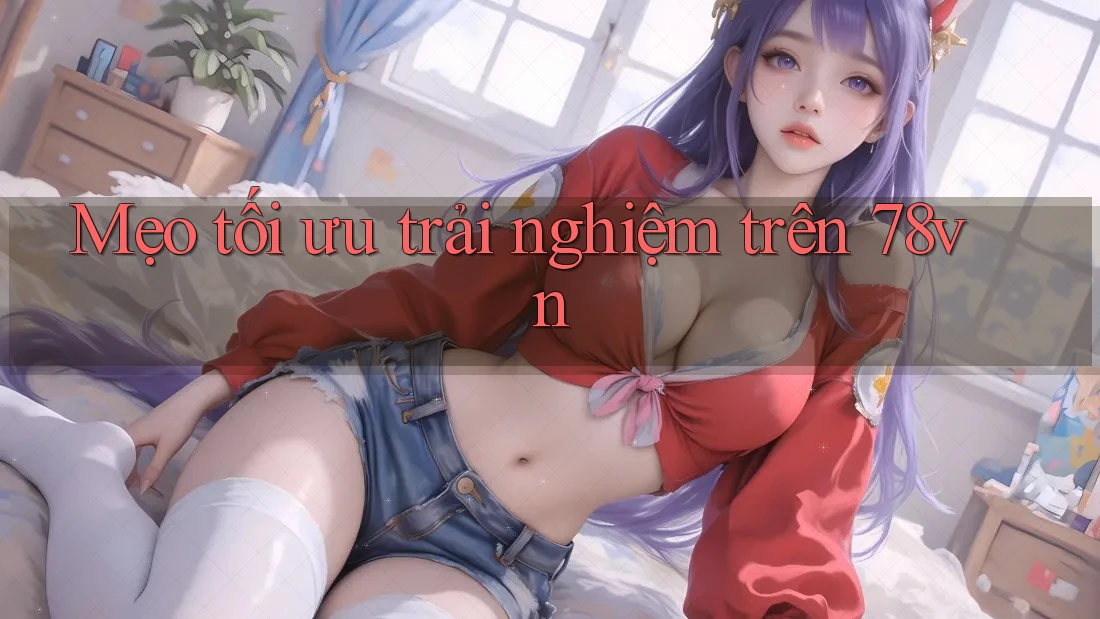 Mẹo tối ưu trải nghiệm trên 78vn Mẹo tối ưu trải nghiệm trên 78vn