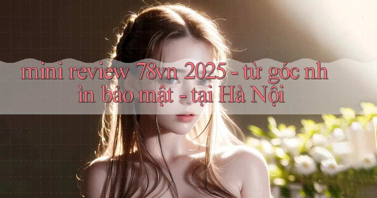 mini review 78vn 2025   từ góc nhìn bảo mật   tại Hà Nội