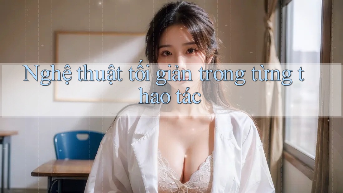 Nghệ thuật tối giản trong từng thao tác Nghệ thuật tối giản trong từng thao tác