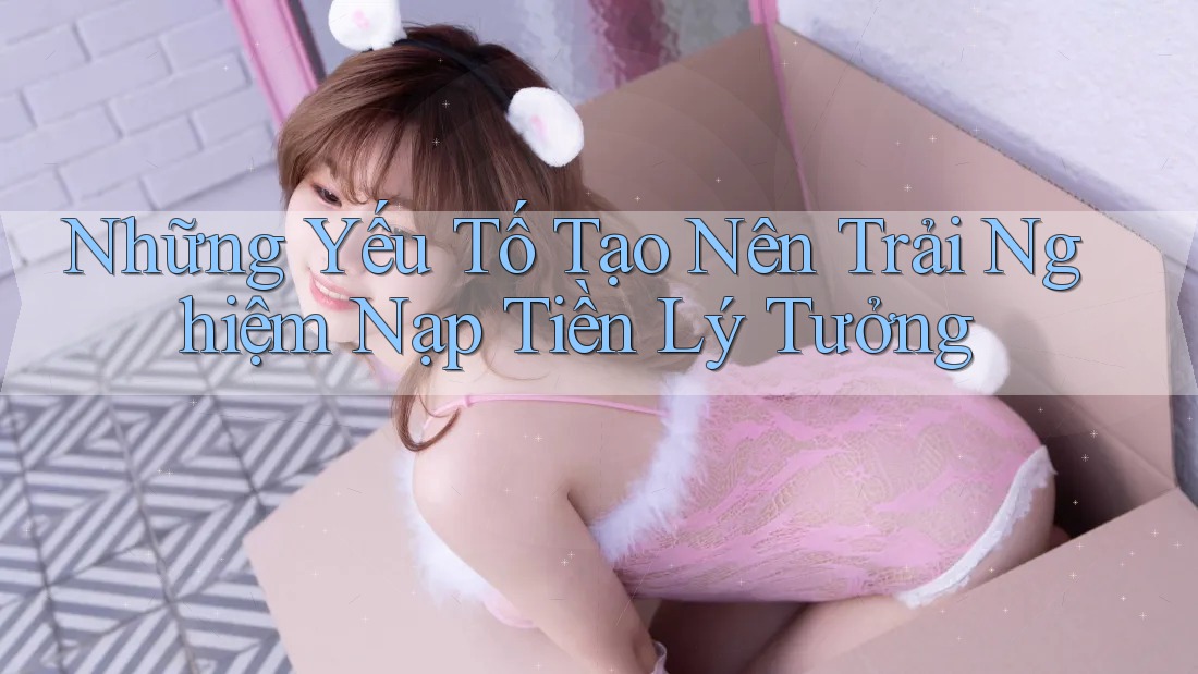 Những Yếu Tố Tạo Nên Trải Nghiệm Nạp Tiền Lý Tưởng