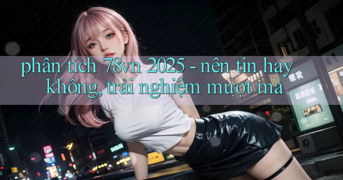 phân tích 78vn 2025   nên tin hay không, trải nghiệm mượt mà