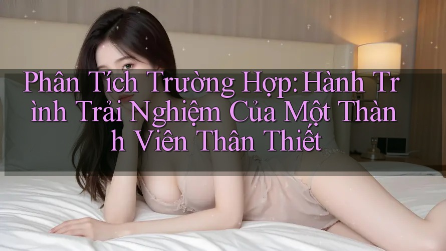 Phân Tích Trường Hợp: Hành Trình Trải Nghiệm Của Một Thành Viên Thân Thiết