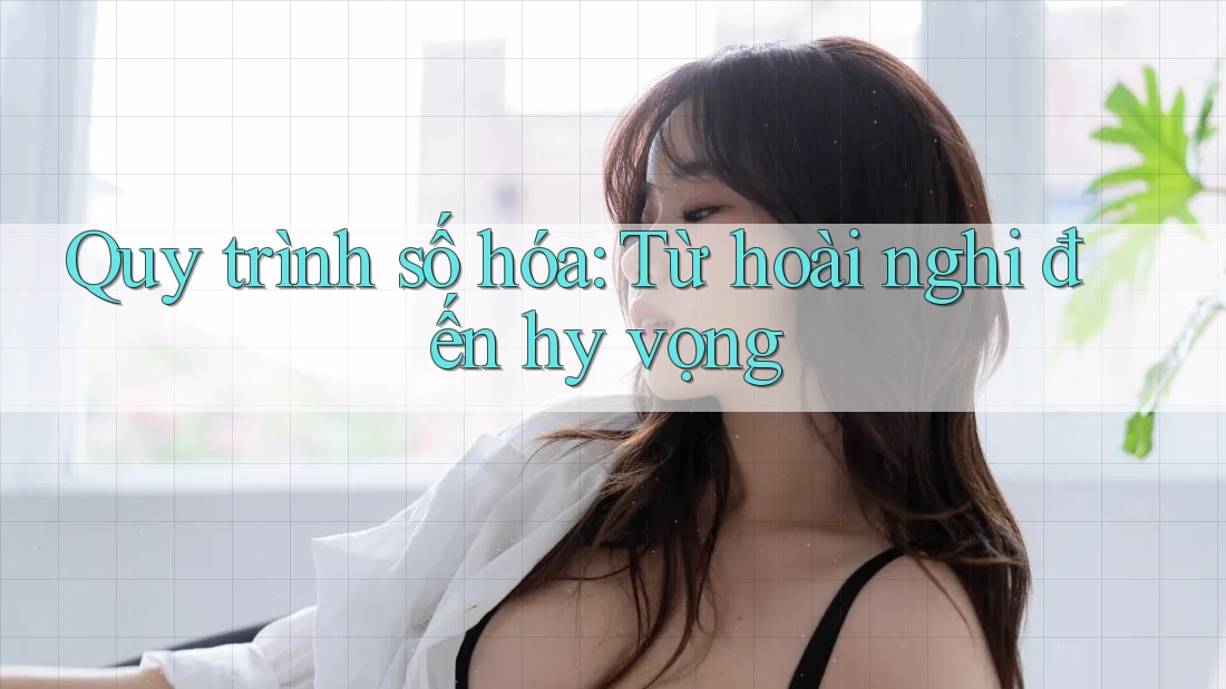 Quy trình số hóa: Từ hoài nghi đến hy vọng Quy trình số hóa: Từ hoài nghi đến hy vọng