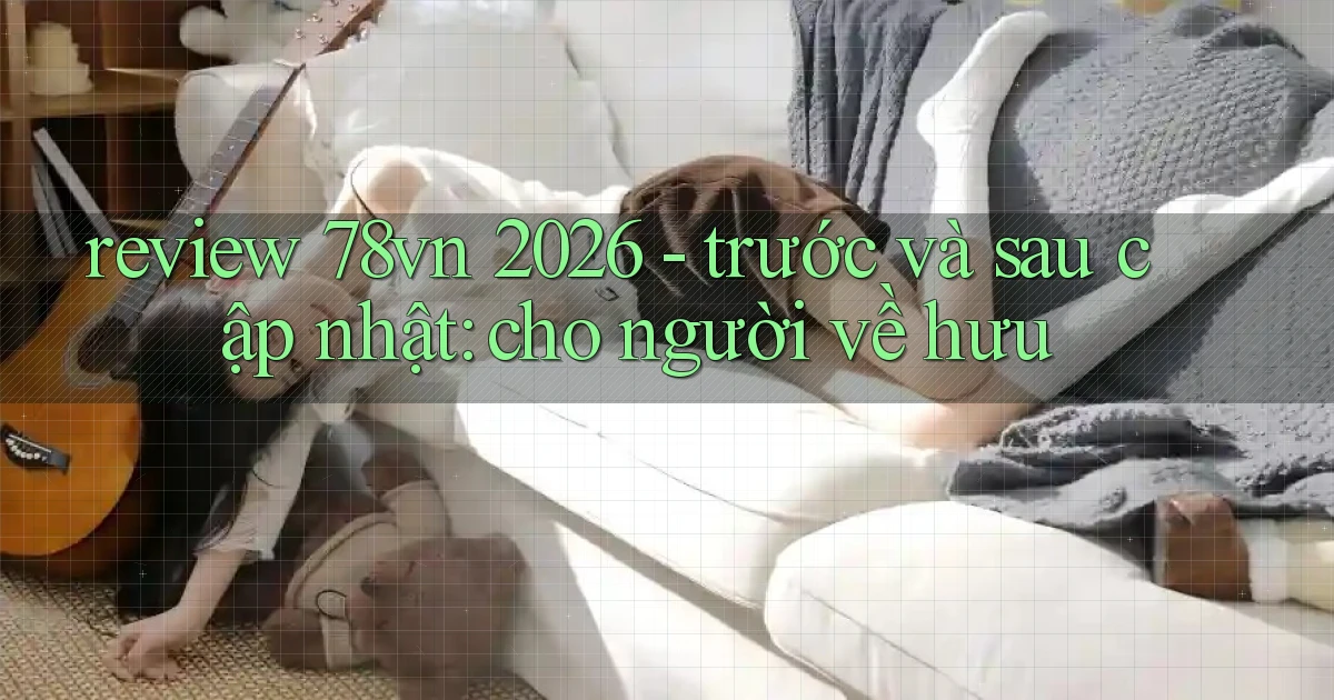 review 78vn 2026   trước và sau cập nhật cho người về hưu