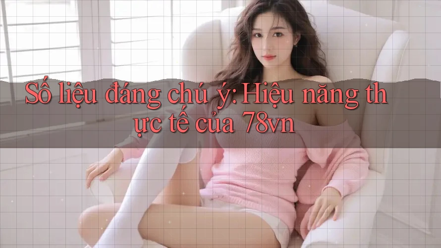 Số liệu đáng chú ý: Hiệu năng thực tế của 78vn Số liệu đáng chú ý: Hiệu năng thực tế của 78vn