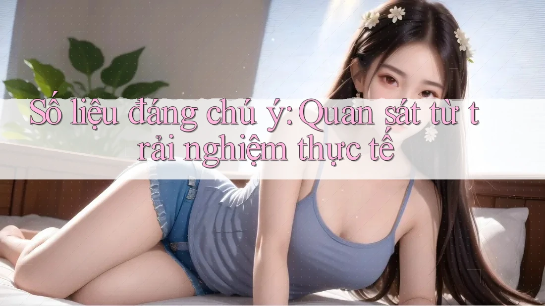 Số liệu đáng chú ý: Quan sát từ trải nghiệm thực tế Số liệu đáng chú ý: Quan sát từ trải nghiệm thực tế