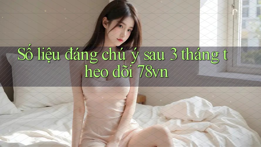 Số liệu đáng chú ý sau 3 tháng theo dõi 78vn