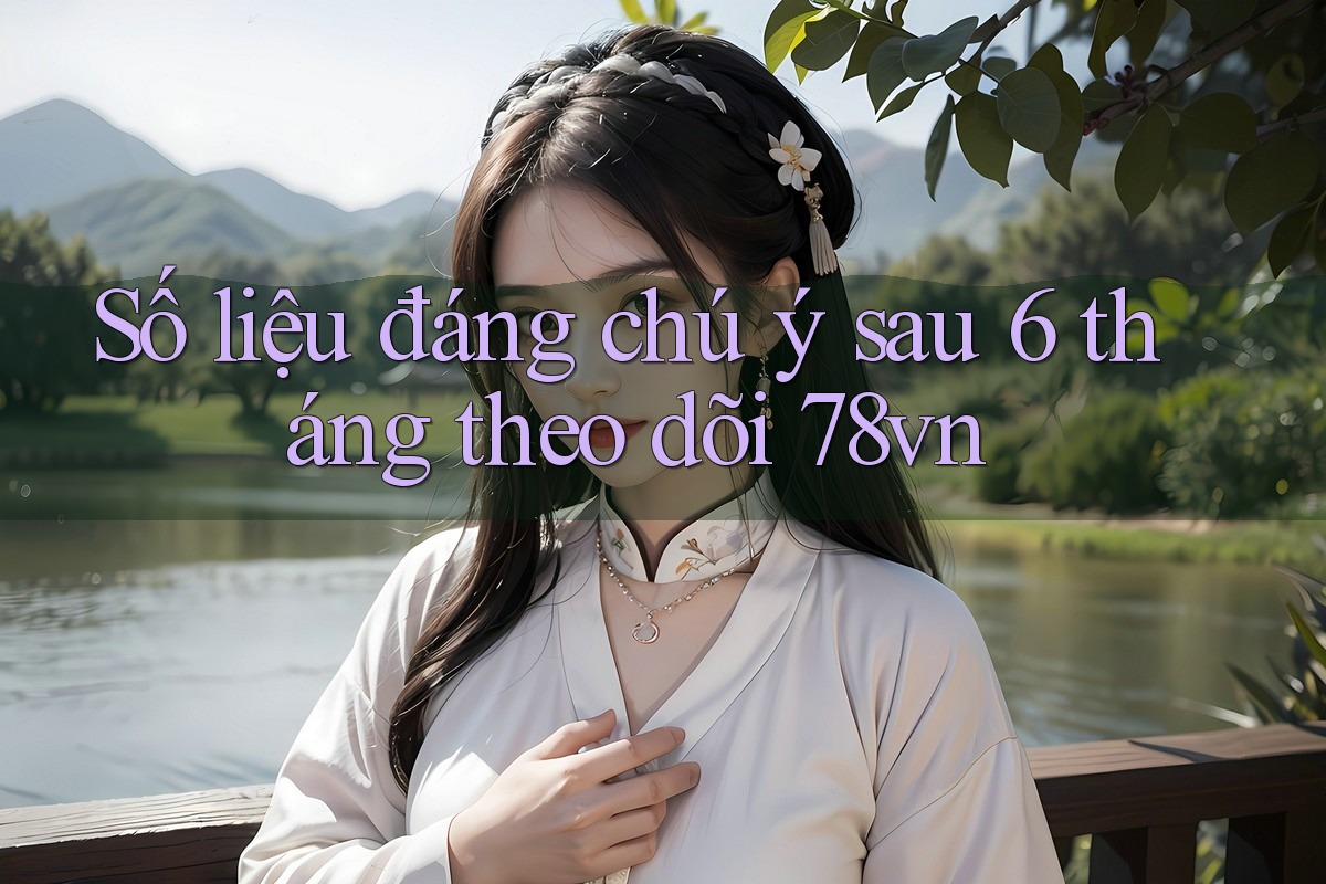 Số liệu đáng chú ý sau 6 tháng theo dõi 78vn Số liệu đáng chú ý sau 6 tháng theo dõi 78vn