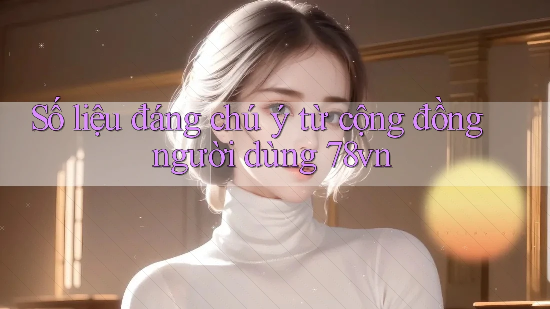 Số liệu đáng chú ý từ cộng đồng người dùng 78vn Số liệu đáng chú ý từ cộng đồng người dùng 78vn
