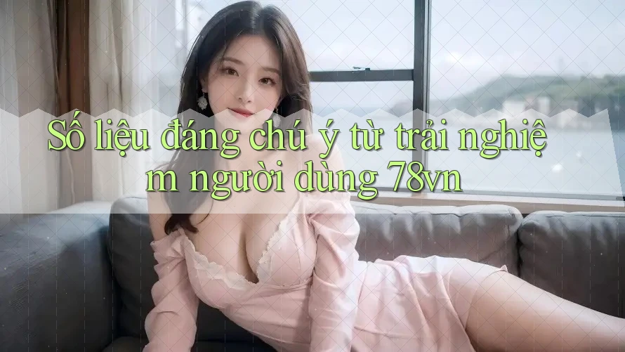 Số liệu đáng chú ý từ trải nghiệm người dùng 78vn Số liệu đáng chú ý từ trải nghiệm người dùng 78vn