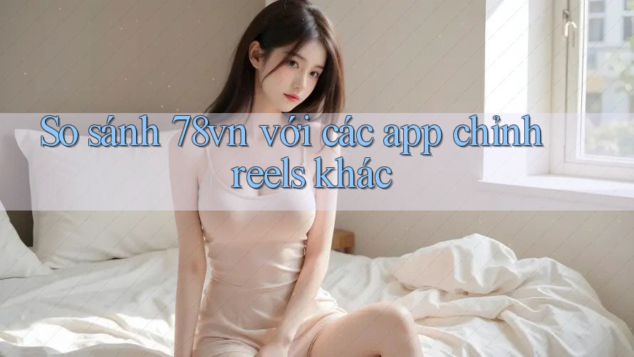 So sánh 78vn với các app chỉnh reels khác So sánh 78vn với các app chỉnh reels khác