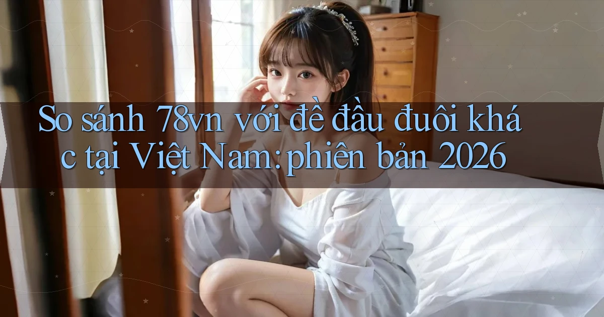 So sánh 78vn với đề đầu đuôi khác tại Việt Nam phiên bản 2026