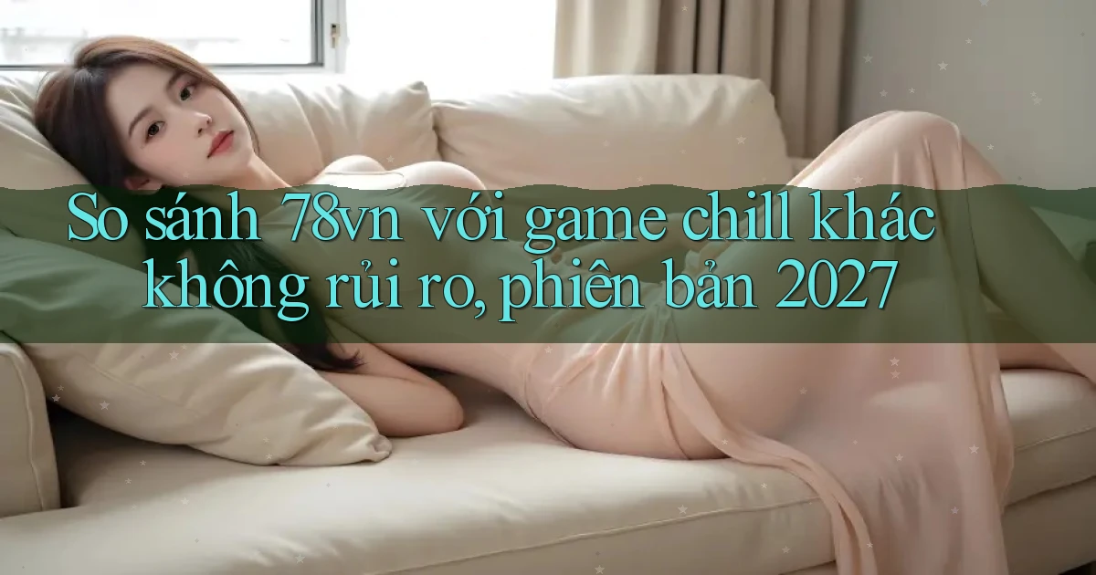 So sánh 78vn với game chill khác không rủi ro, phiên bản 2027