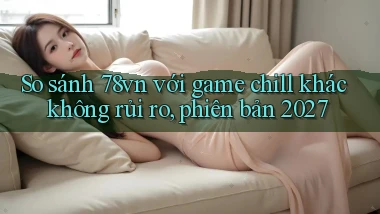 So sánh 78vn với game chill khác không rủi ro, phiên bản 2027