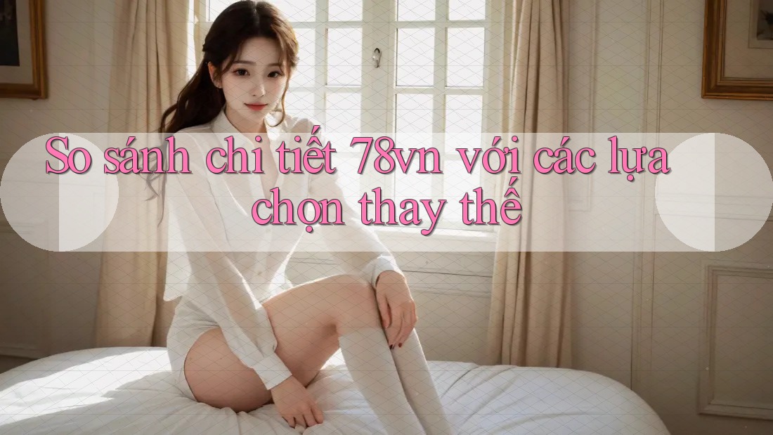 So sánh chi tiết 78vn với các lựa chọn thay thế