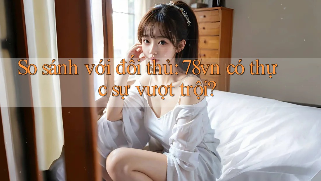 So sánh với đối thủ: 78vn có thực sự vượt trội?