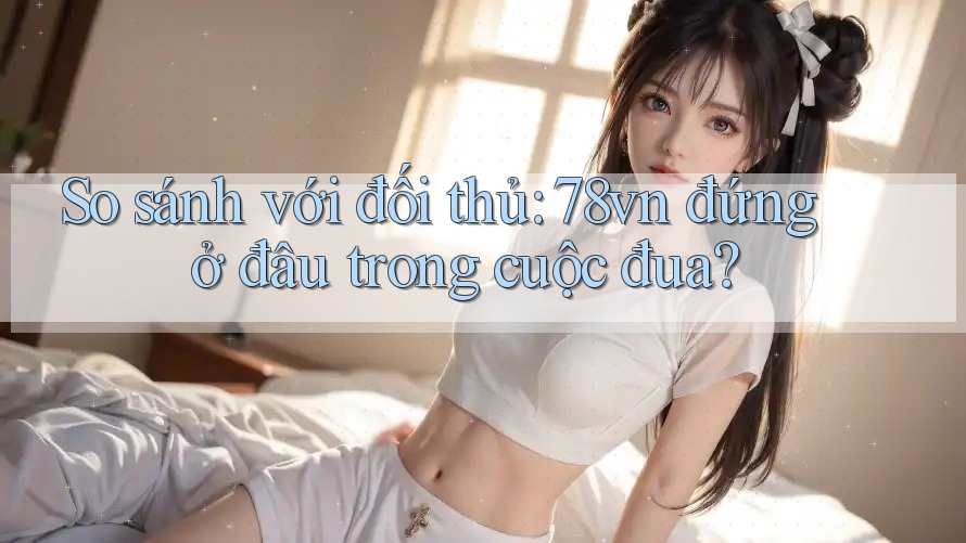 So sánh với đối thủ: 78vn đứng ở đâu trong cuộc đua?