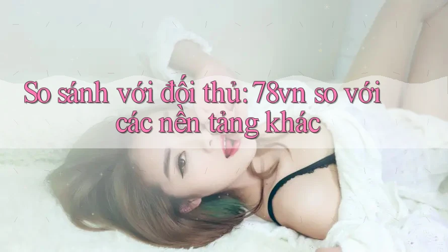 So sánh với đối thủ: 78vn so với các nền tảng khác So sánh với đối thủ: 78vn so với các nền tảng khác