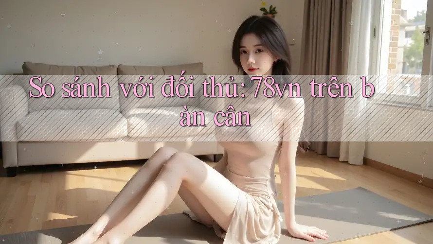 So sánh với đối thủ: 78vn trên bàn cân So sánh với đối thủ: 78vn trên bàn cân