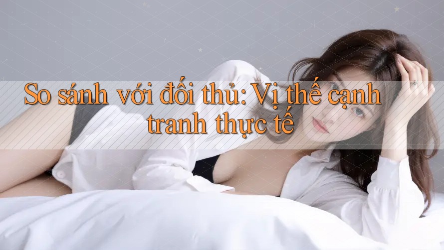 So sánh với đối thủ: Vị thế cạnh tranh thực tế So sánh với đối thủ: Vị thế cạnh tranh thực tế