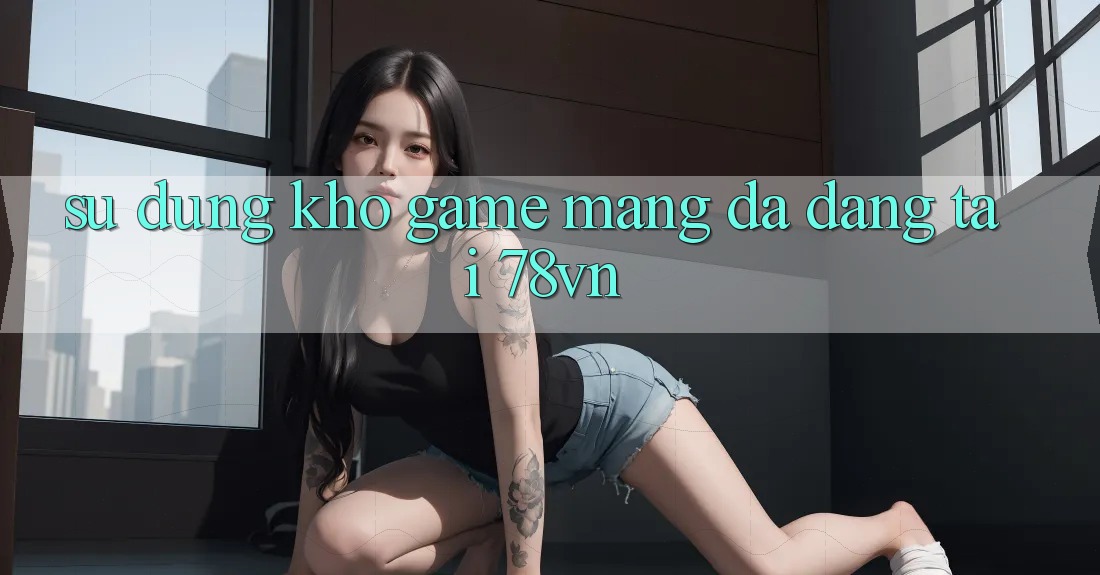 Sử dụng Kho Game mạng Đa Dạng Tại 78vn