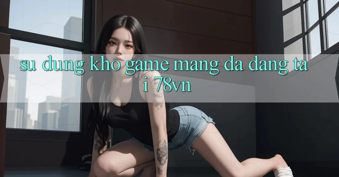 Sử dụng Kho Game mạng Đa Dạng Tại 78vn Sử dụng Kho Game mạng Đa Dạng Tại 78vn
