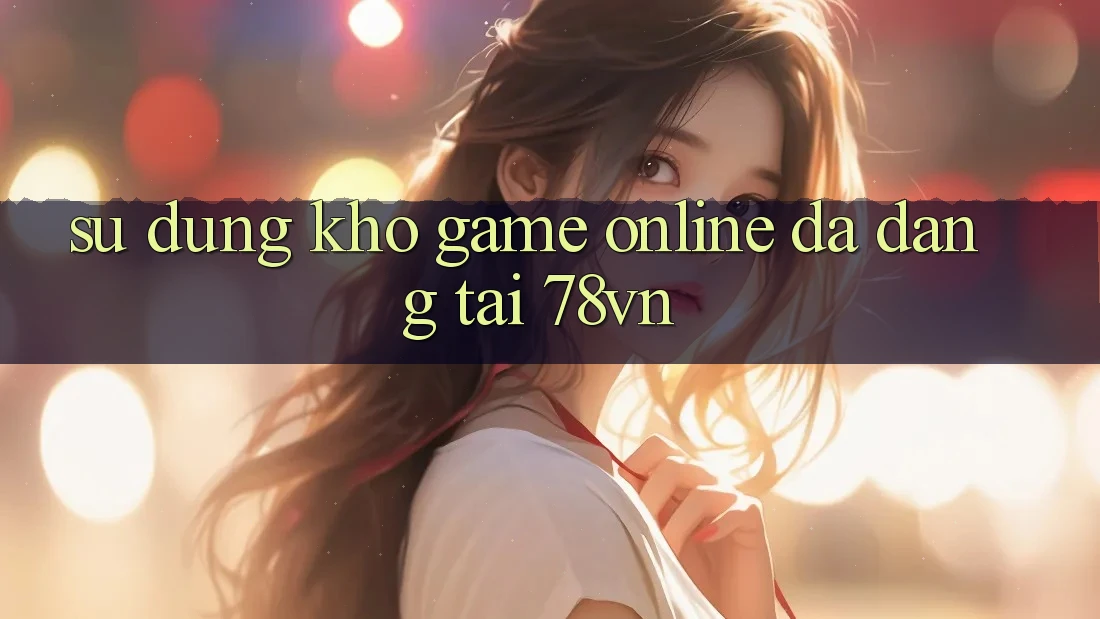 Sử dụng Kho Game Online Đa Dạng Tại 78vn Sử dụng Kho Game Online Đa Dạng Tại 78vn