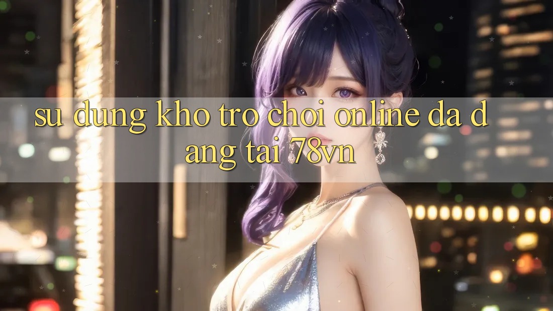 Sử dụng Kho Trò chơi Online Đa Dạng Tại 78vn