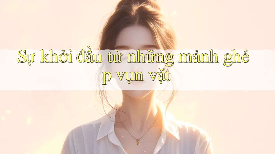 Sự khởi đầu từ những mảnh ghép vụn vặt Sự khởi đầu từ những mảnh ghép vụn vặt