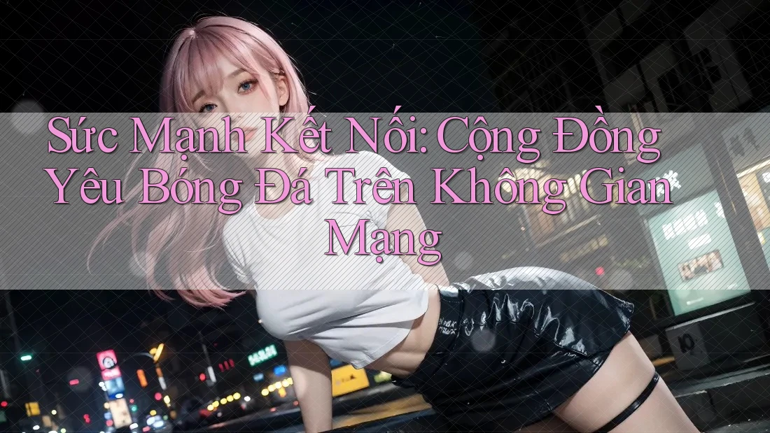 Sức Mạnh Kết Nối: Cộng Đồng Yêu Bóng Đá Trên Không Gian Mạng Sức Mạnh Kết Nối: Cộng Đồng Yêu Bóng Đá Trên Không Gian Mạng