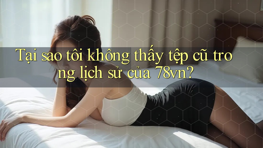 Tại sao tôi không thấy tệp cũ trong lịch sử của 78vn? Tại sao tôi không thấy tệp cũ trong lịch sử của 78vn?