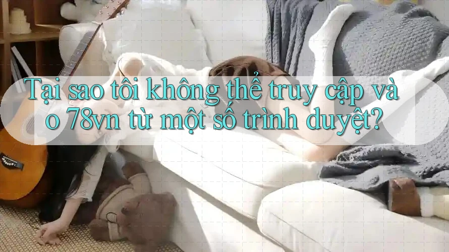 Tại sao tôi không thể truy cập vào 78vn từ một số trình duyệt?