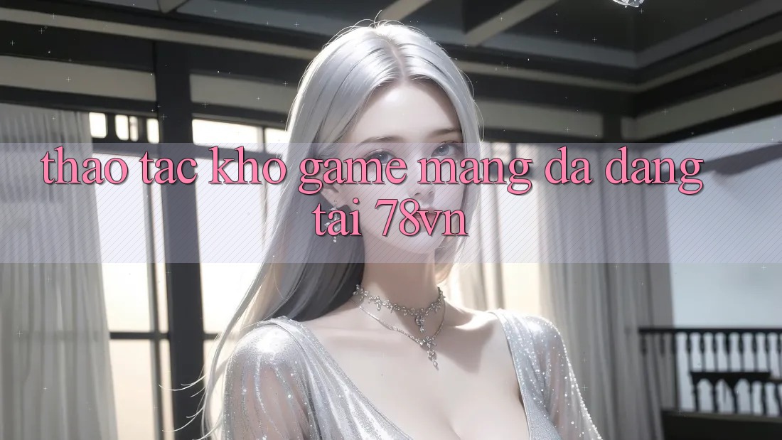 Thao tác Kho Game mạng Đa Dạng Tại 78vn