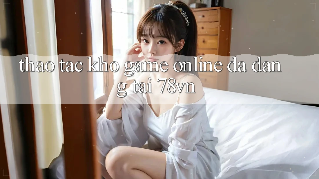 Thao tác Kho Game online Đa Dạng Tại 78vn Thao tác Kho Game online Đa Dạng Tại 78vn