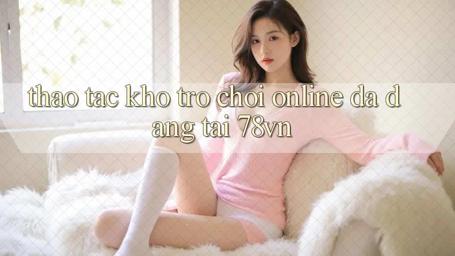 Thao tác Kho Trò chơi Online Đa Dạng Tại 78vn