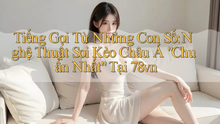 Tiếng Gọi Từ Những Con Số: Nghệ Thuật Soi Kèo Châu Á “Chuẩn Nhất” Tại 78vn