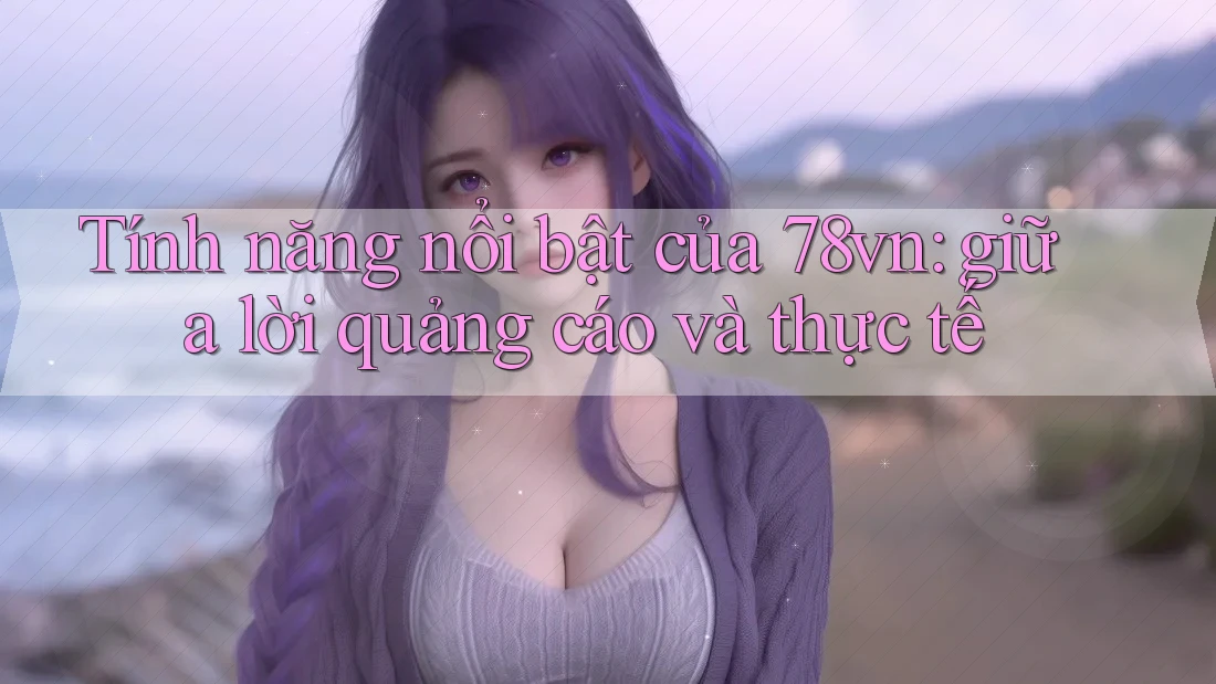 Tính năng nổi bật của 78vn: giữa lời quảng cáo và thực tế