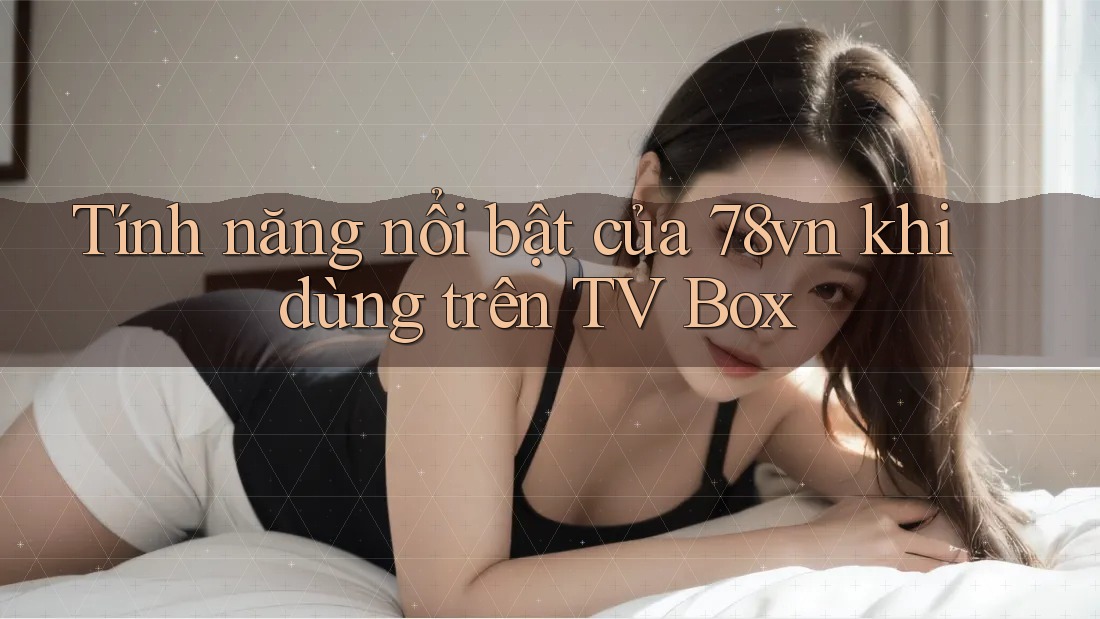 Tính năng nổi bật của 78vn khi dùng trên TV Box Tính năng nổi bật của 78vn khi dùng trên TV Box